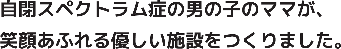 最重度知的障害で自閉症の男の子のママが笑顔が溢れる優しい施設をつくりました。